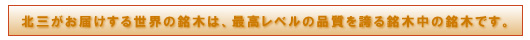 北三がお届けする世界の銘木は、最高レベルの品質を誇る銘木中の銘木です